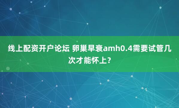 线上配资开户论坛 卵巢早衰amh0.4需要试管几次才能怀上？