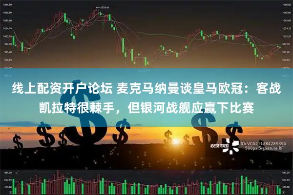 线上配资开户论坛 麦克马纳曼谈皇马欧冠：客战凯拉特很棘手，但银河战舰应赢下比赛