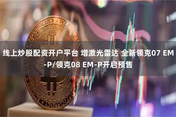线上炒股配资开户平台 增激光雷达 全新领克07 EM-P/领克08 EM-P开启预售