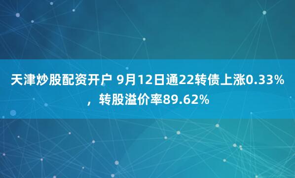 天津炒股配资开户 9月12日通22转债上涨0.33%，转股溢价率89.62%