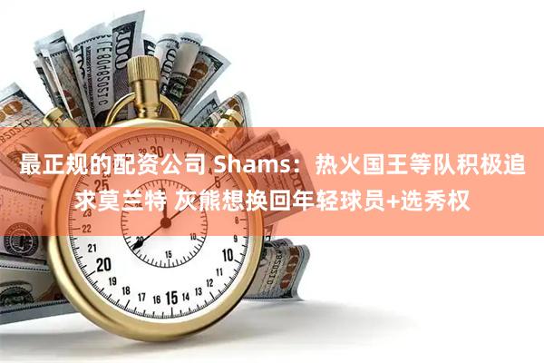 最正规的配资公司 Shams：热火国王等队积极追求莫兰特 灰熊想换回年轻球员+选秀权