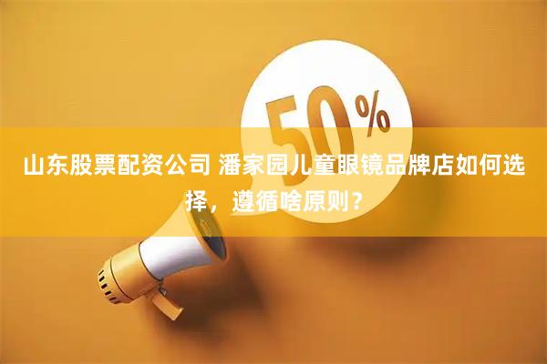 山东股票配资公司 潘家园儿童眼镜品牌店如何选择，遵循啥原则？