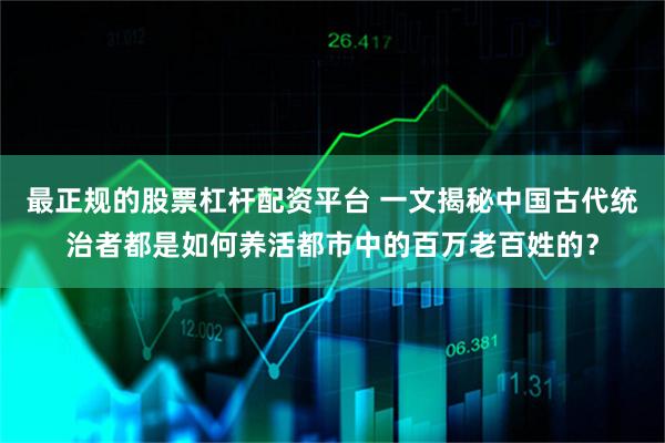 最正规的股票杠杆配资平台 一文揭秘中国古代统治者都是如何养活都市中的百万老百姓的？