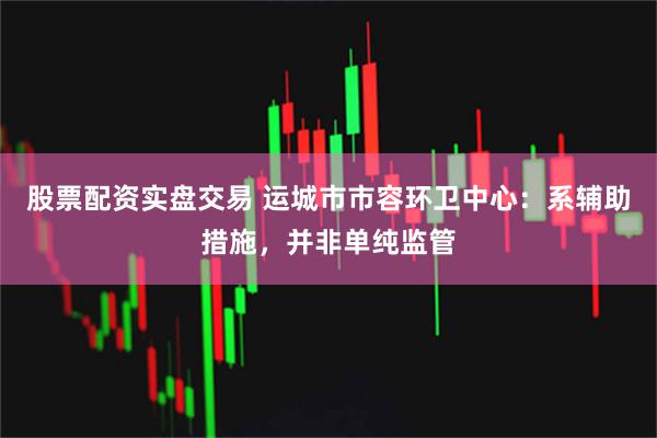 股票配资实盘交易 运城市市容环卫中心：系辅助措施，并非单纯监管