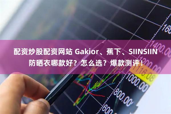 配资炒股配资网站 Gakior、蕉下、SIINSIIN防晒衣哪款好？怎么选？爆款测评！