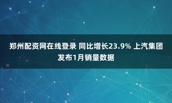 郑州配资网在线登录 同比增长23.9% 上汽集团发布1月销量数据