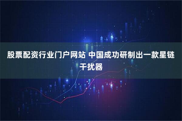 股票配资行业门户网站 中国成功研制出一款星链干扰器