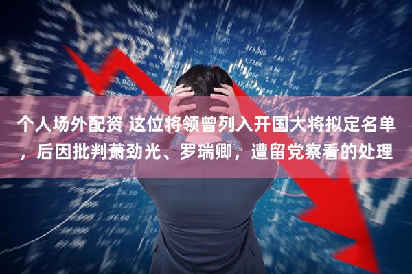 个人场外配资 这位将领曾列入开国大将拟定名单，后因批判萧劲光、罗瑞卿，遭留党察看的处理