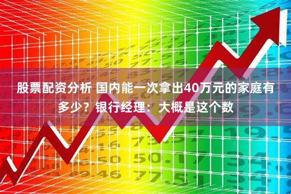 股票配资分析 国内能一次拿出40万元的家庭有多少？银行经理：大概是这个数