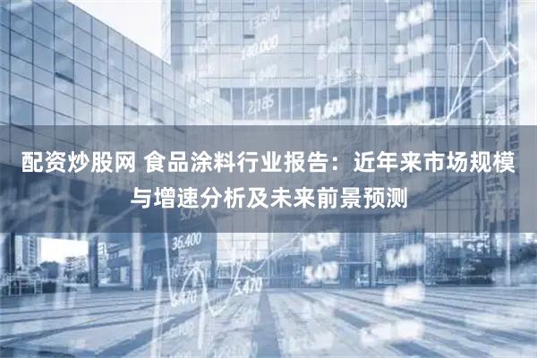 配资炒股网 食品涂料行业报告：近年来市场规模与增速分析及未来前景预测