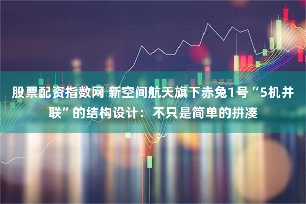 股票配资指数网 新空间航天旗下赤兔1号“5机并联”的结构设计：不只是简单的拼凑