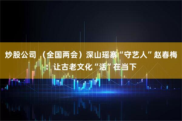 炒股公司 （全国两会）深山瑶寨“守艺人”赵春梅：让古老文化“活”在当下