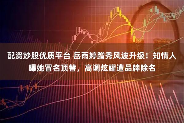 配资炒股优质平台 岳雨婷蹭秀风波升级！知情人曝她冒名顶替，高调炫耀遭品牌除名