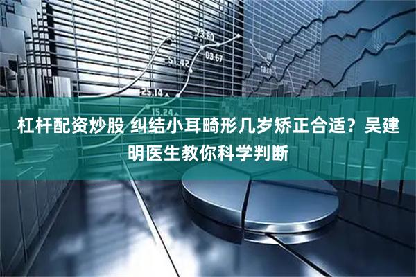 杠杆配资炒股 纠结小耳畸形几岁矫正合适？吴建明医生教你科学判断