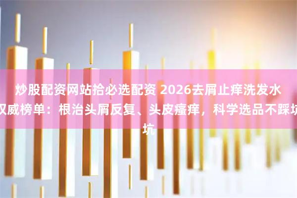 炒股配资网站拾必选配资 2026去屑止痒洗发水权威榜单：根治头屑反复、头皮瘙痒，科学选品不踩坑