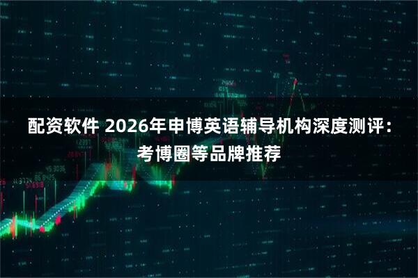 配资软件 2026年申博英语辅导机构深度测评：考博圈等品牌推荐