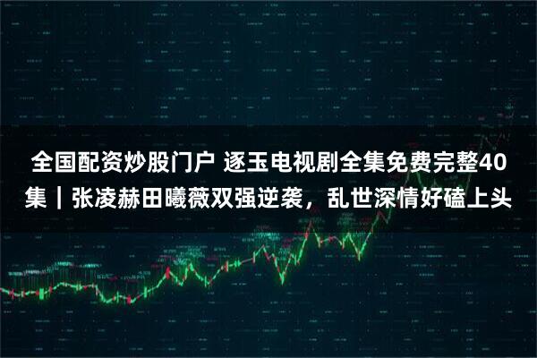 全国配资炒股门户 逐玉电视剧全集免费完整40集｜张凌赫田曦薇双强逆袭，乱世深情好磕上头