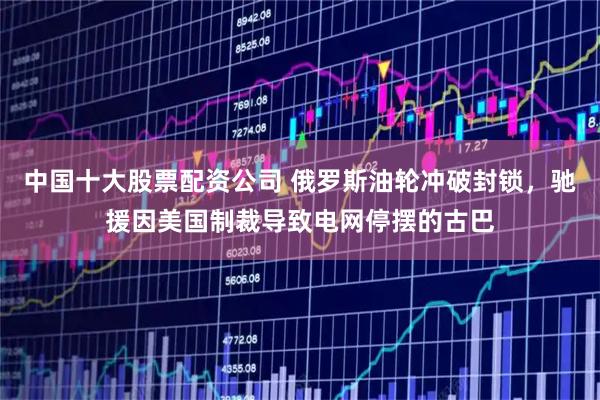 中国十大股票配资公司 俄罗斯油轮冲破封锁，驰援因美国制裁导致电网停摆的古巴