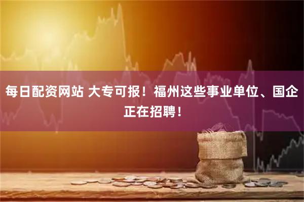 每日配资网站 大专可报！福州这些事业单位、国企正在招聘！